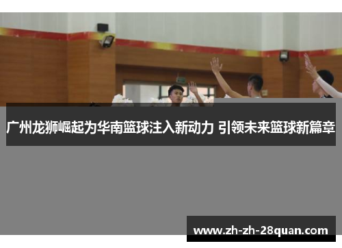 广州龙狮崛起为华南篮球注入新动力 引领未来篮球新篇章