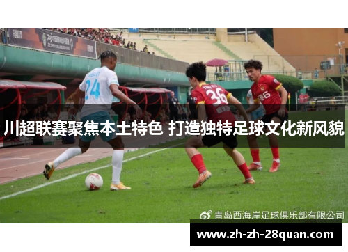 川超联赛聚焦本土特色 打造独特足球文化新风貌